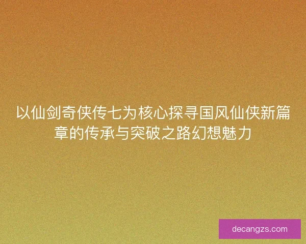 以仙剑奇侠传七为核心探寻国风仙侠新篇章的传承与突破之路幻想魅力