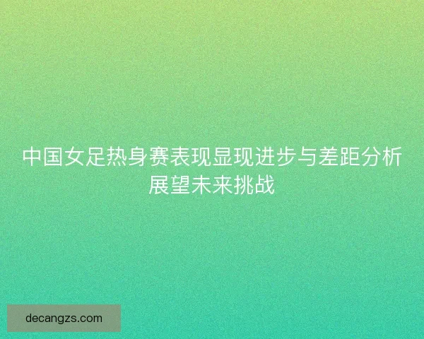 中国女足热身赛表现显现进步与差距分析展望未来挑战 中国女足热身赛表现显现进步与差距分析展望未来挑战