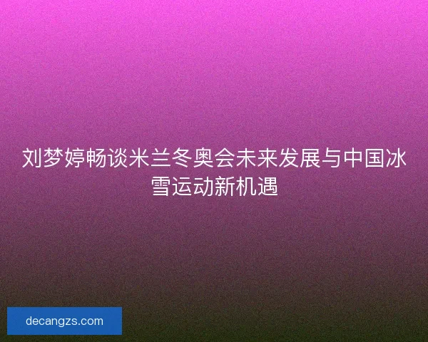 刘梦婷畅谈米兰冬奥会未来发展与中国冰雪运动新机遇 刘梦婷畅谈米兰冬奥会未来发展与中国冰雪运动新机遇