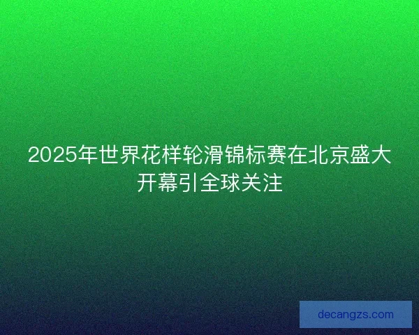 2025年世界花样轮滑锦标赛在北京盛大开幕引全球关注 2025年世界花样轮滑锦标赛在北京盛大开幕引全球关注