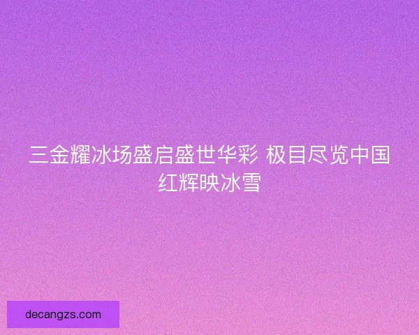 三金耀冰场盛启盛世华彩 极目尽览中国红辉映冰雪 三金耀冰场盛启盛世华彩 极目尽览中国红辉映冰雪