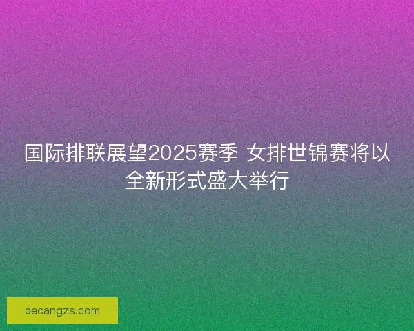 国际排联展望2025赛季 女排世锦赛将以全新形式盛大举行 国际排联展望2025赛季 女排世锦赛将以全新形式盛大举行