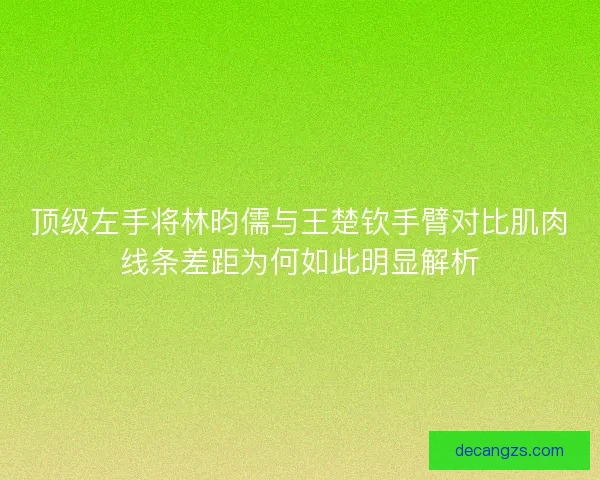 顶级左手将林昀儒与王楚钦手臂对比肌肉线条差距为何如此明显解析 顶级左手将林昀儒与王楚钦手臂对比肌肉线条差距为何如此明显解析