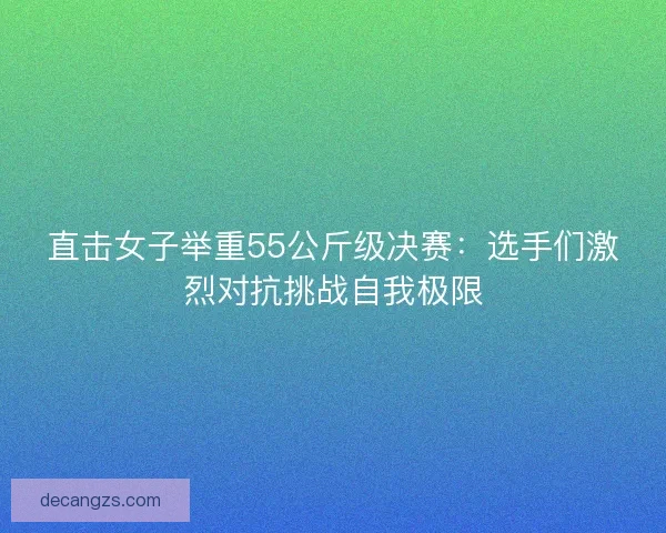 直击女子举重55公斤级决赛：选手们激烈对抗挑战自我极限