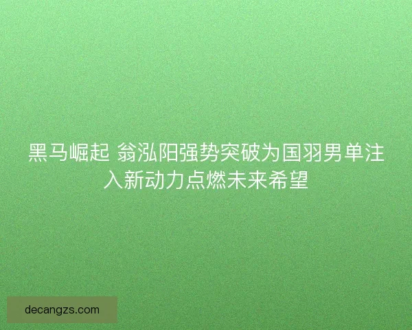 黑马崛起 翁泓阳强势突破为国羽男单注入新动力点燃未来希望 黑马崛起 翁泓阳强势突破为国羽男单注入新动力点燃未来希望