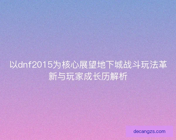 以dnf2015为核心展望地下城战斗玩法革新与玩家成长历解析 以dnf2015为核心展望地下城战斗玩法革新与玩家成长历解析